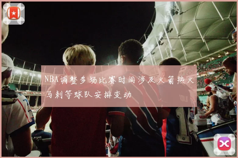 NBA调整多场比赛时间涉及火箭热火马刺等球队安排变动