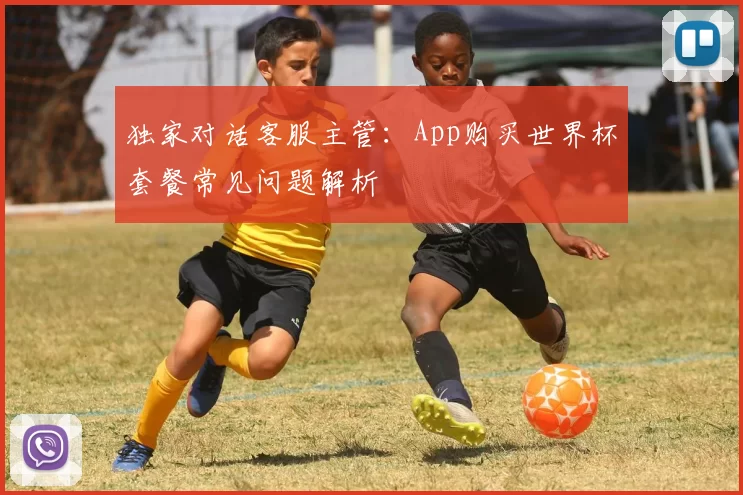 独家对话客服主管:App购买世界杯套餐常见问题解析