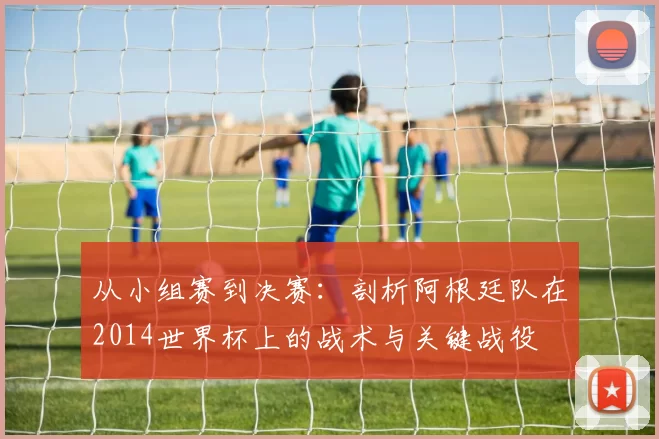 从小组赛到决赛:剖析阿根廷队在2014世界杯上的战术与关键战役