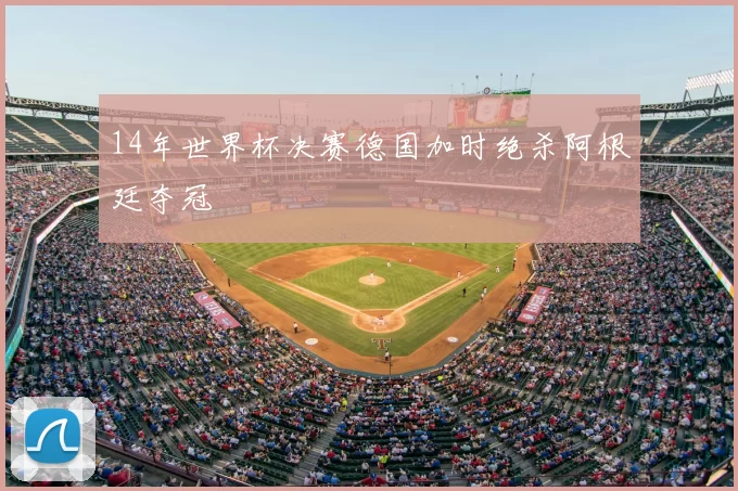 14年世界杯决赛德国加时绝杀阿根廷夺冠