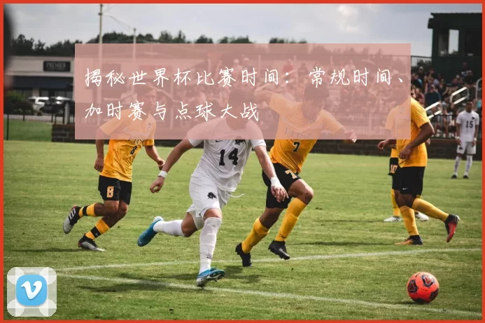 揭秘世界杯比赛时间:常规时间、加时赛与点球大战
