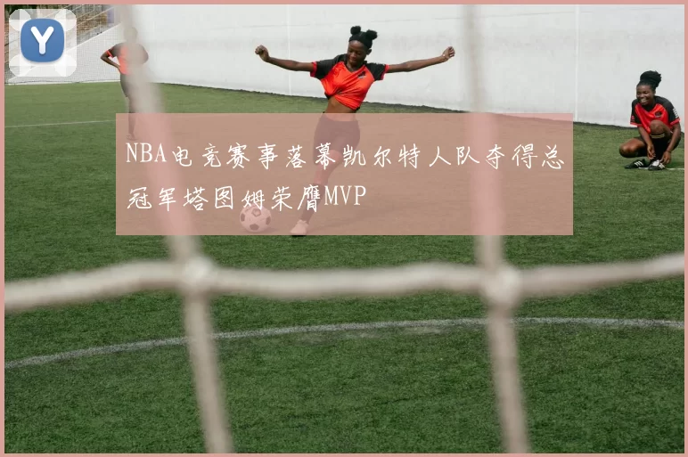 NBA电竞赛事落幕凯尔特人队夺得总冠军塔图姆荣膺MVP