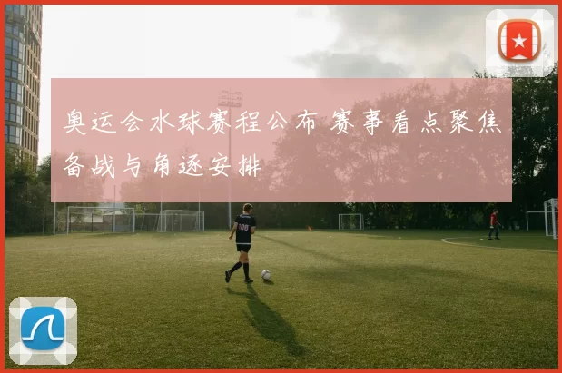 奥运会水球赛程公布 赛事看点聚焦备战与角逐安排