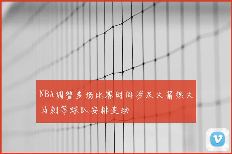 NBA调整多场比赛时间涉及火箭热火马刺等球队安排变动