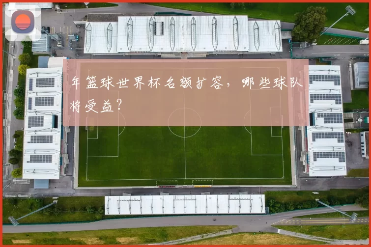 年篮球世界杯名额扩容,哪些球队将受益?