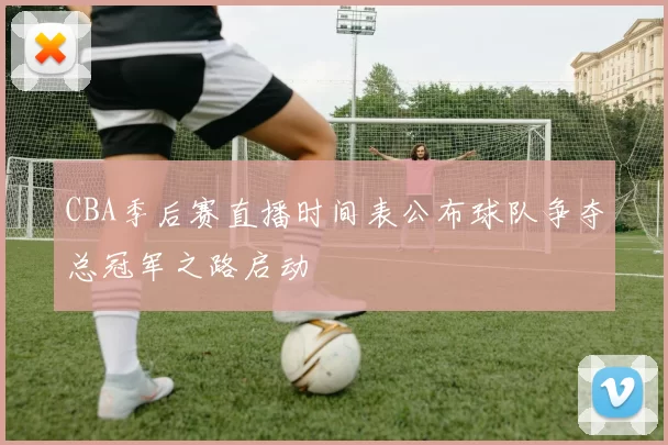CBA季后赛直播时间表公布球队争夺总冠军之路启动