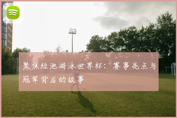 聚焦短池游泳世界杯:赛事亮点与冠军背后的故事