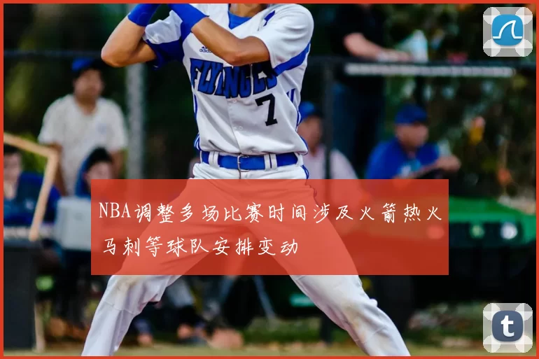NBA调整多场比赛时间涉及火箭热火马刺等球队安排变动
