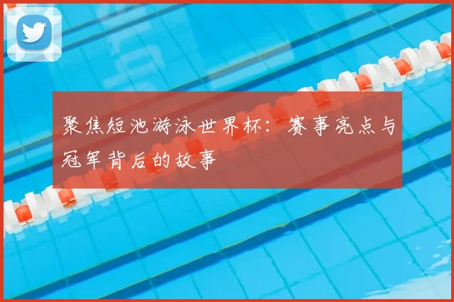 聚焦短池游泳世界杯:赛事亮点与冠军背后的故事