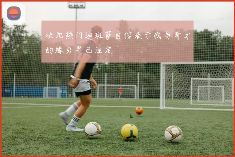 状元热门迪班萨自信表示我与奇才的缘分早已注定