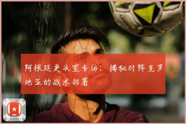 阿根廷更衣室专访:揭秘对阵克罗地亚的战术部署