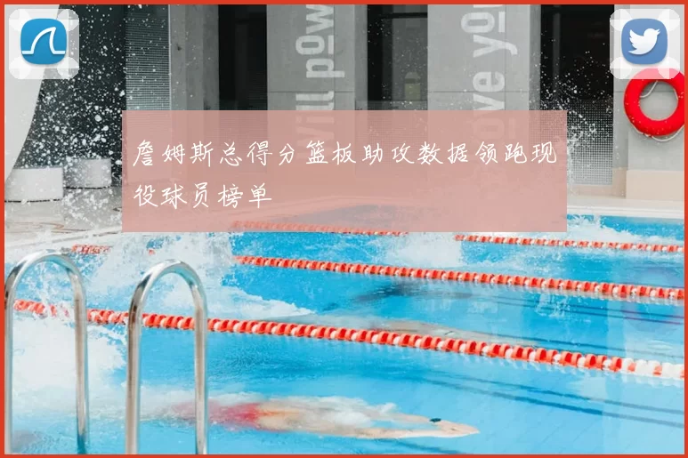 詹姆斯总得分篮板助攻数据领跑现役球员榜单
