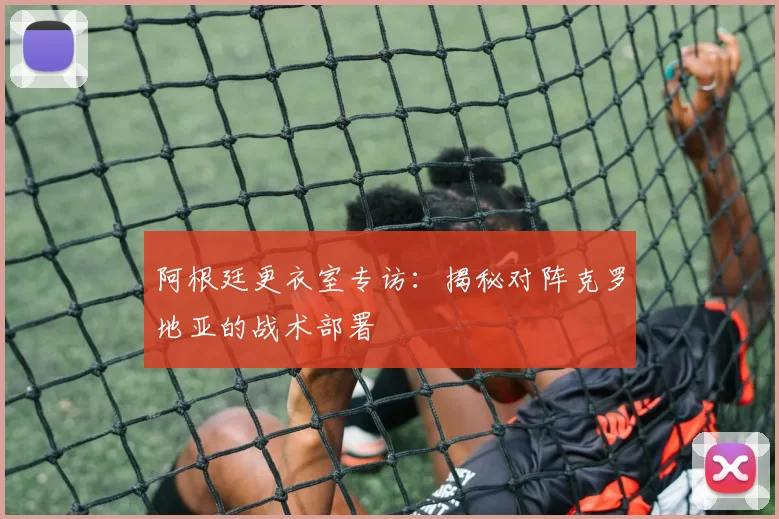 阿根廷更衣室专访:揭秘对阵克罗地亚的战术部署