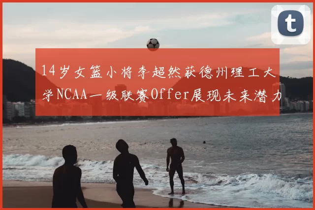 14岁女篮小将李超然获德州理工大学NCAA一级联赛Offer展现未来潜力