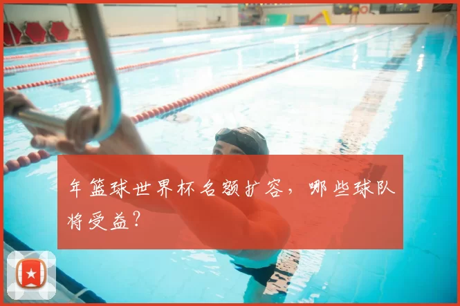 年篮球世界杯名额扩容,哪些球队将受益?