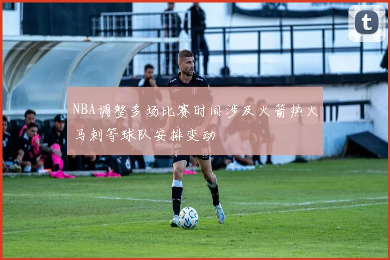 NBA调整多场比赛时间涉及火箭热火马刺等球队安排变动