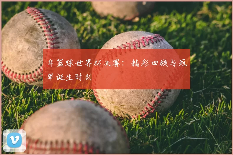 年篮球世界杯决赛:精彩回顾与冠军诞生时刻