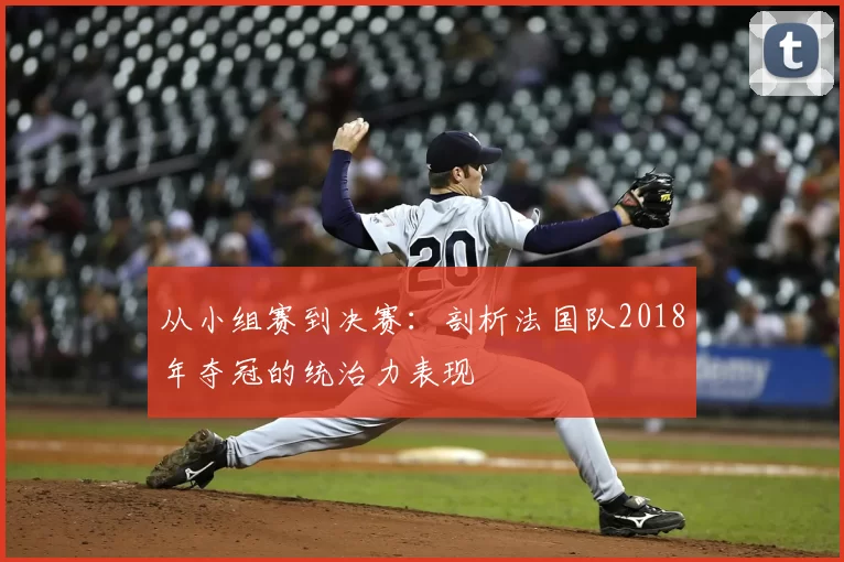 从小组赛到决赛：剖析法国队2018年夺冠的统治力表现