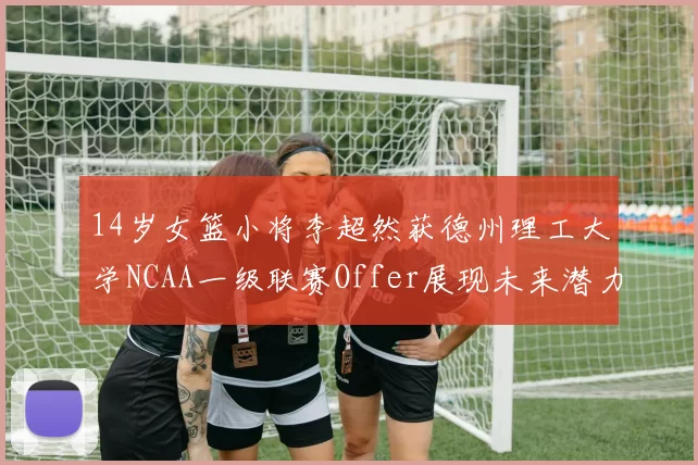 14岁女篮小将李超然获德州理工大学NCAA一级联赛Offer展现未来潜力