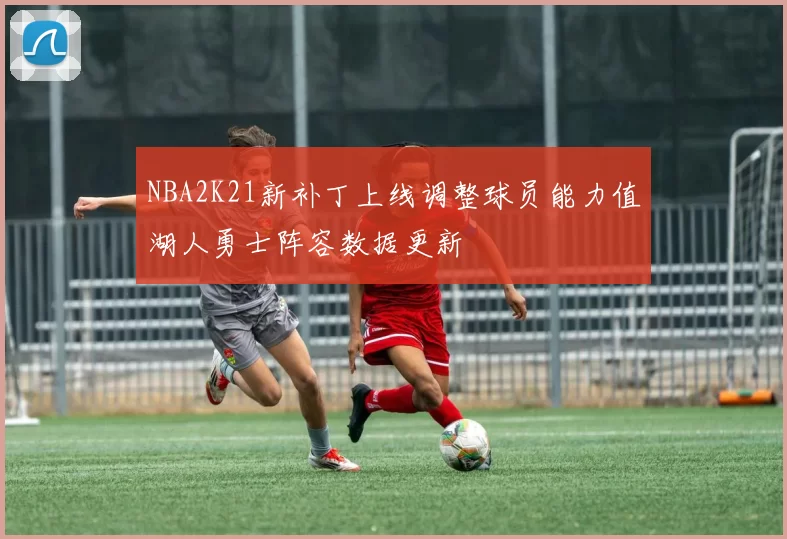 NBA2K21新补丁上线调整球员能力值湖人勇士阵容数据更新