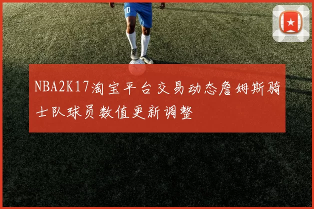 NBA2K17淘宝平台交易动态詹姆斯骑士队球员数值更新调整