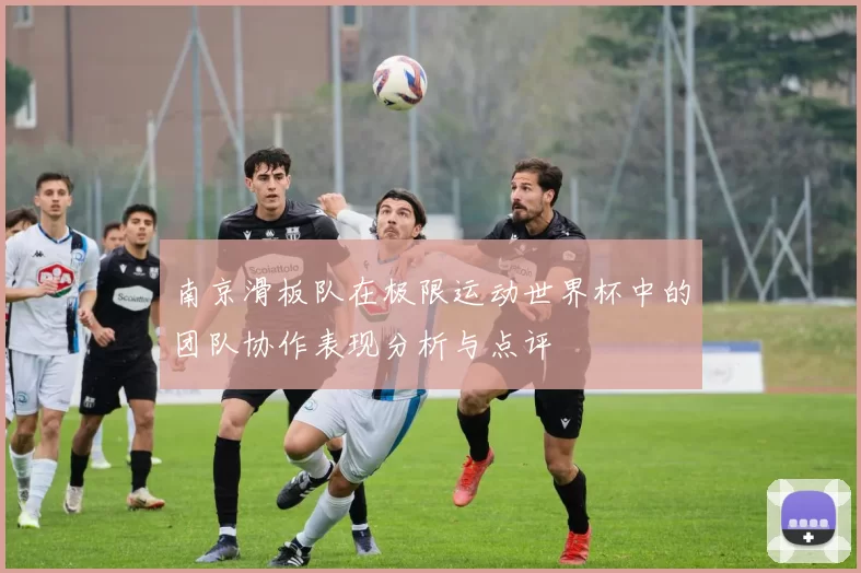南京滑板队在极限运动世界杯中的团队协作表现分析与点评