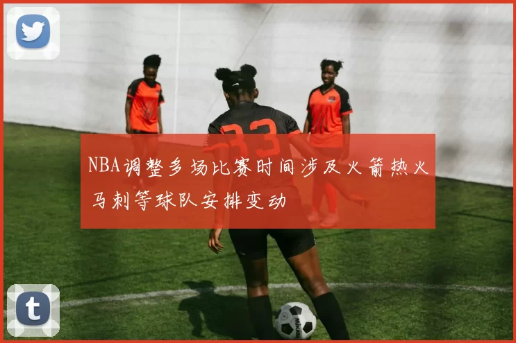NBA调整多场比赛时间涉及火箭热火马刺等球队安排变动