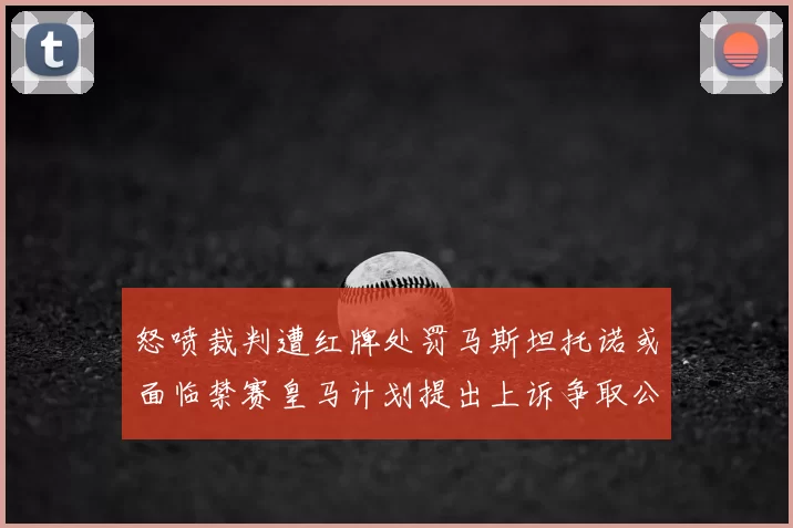 怒喷裁判遭红牌处罚马斯坦托诺或面临禁赛皇马计划提出上诉争取公正处理