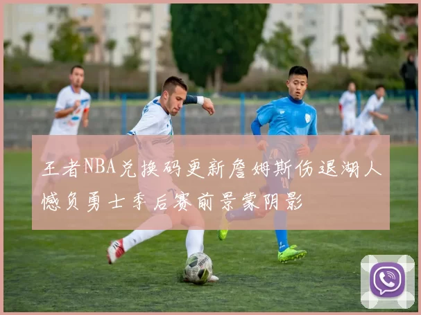 王者NBA兑换码更新詹姆斯伤退湖人憾负勇士季后赛前景蒙阴影