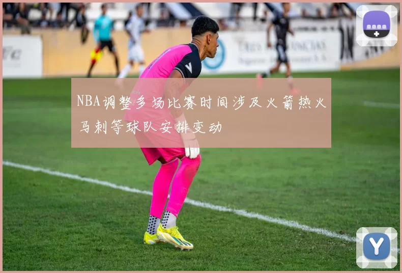 NBA调整多场比赛时间涉及火箭热火马刺等球队安排变动