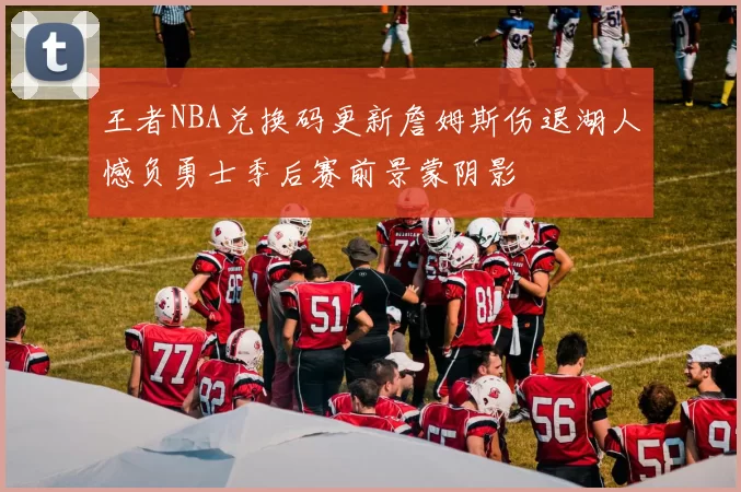 王者NBA兑换码更新詹姆斯伤退湖人憾负勇士季后赛前景蒙阴影