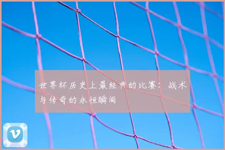 世界杯历史上最经典的比赛:战术与传奇的永恒瞬间
