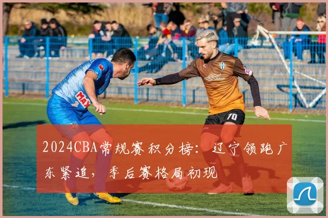 2024CBA常规赛积分榜：辽宁领跑广东紧追，季后赛格局初现