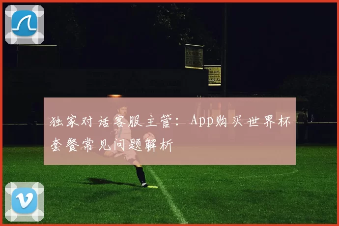 独家对话客服主管:App购买世界杯套餐常见问题解析