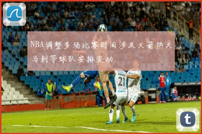 NBA调整多场比赛时间涉及火箭热火马刺等球队安排变动