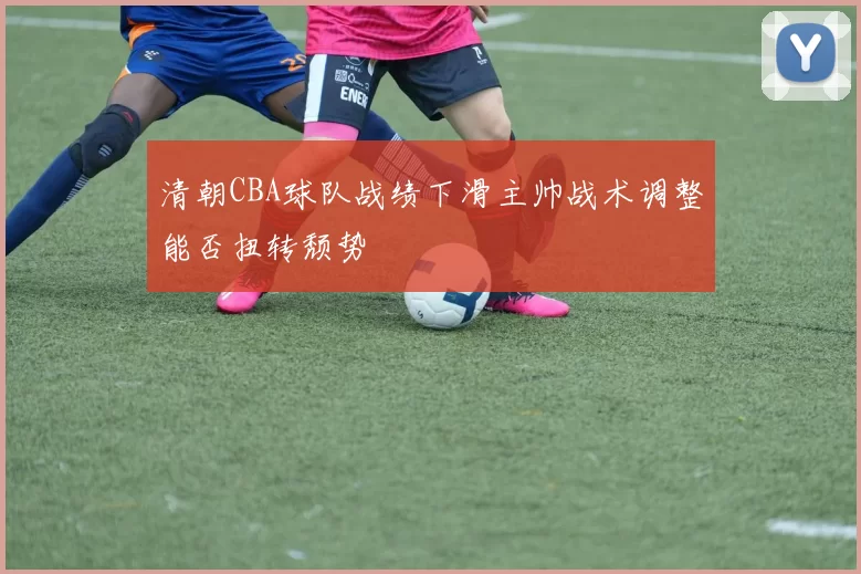 清朝CBA球队战绩下滑主帅战术调整能否扭转颓势
