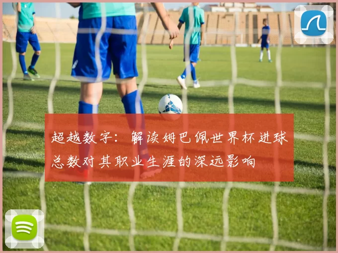 超越数字:解读姆巴佩世界杯进球总数对其职业生涯的深远影响