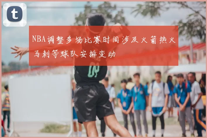 NBA调整多场比赛时间涉及火箭热火马刺等球队安排变动